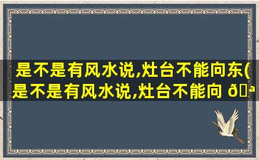 是不是有风水说,灶台不能向东(是不是有风水说,灶台不能向 🪴 东摆 🐝 放)